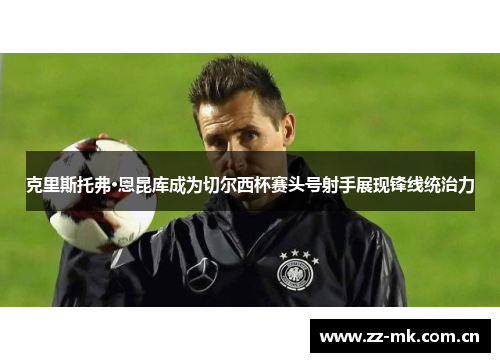 克里斯托弗·恩昆库成为切尔西杯赛头号射手展现锋线统治力