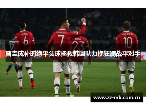 曹圭成补时绝平头球拯救韩国队力挽狂澜战平对手 曹圭成补时绝平头球拯救韩国队力挽狂澜战平对手